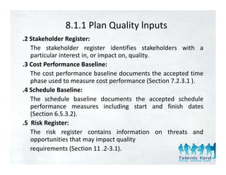8.1.1 Plan Quality lnputs
.2 Stakeholder Register:
   The stakeholder register identifies stakeholders with a
   particular interest in or impact on quality
                       in,          on, quality.
.3 Cost Performance Baseline:
   The cost performance baseline documents the accepted time
             p                                       p
   phase used to measure cost performance (Section 7.2.3.1 ).
.4 Schedule Baseline:
   The schedule baseline documents the accepted schedule
   performance measures including start and finish dates
   (Section 6.5.3.2).
.5 Risk Register:
     ik     i
   The risk register contains information on threats and
   opportunities that may impact quality
     pp                    y p q         y
   requirements (Section 11 .2‐3.1).
 
