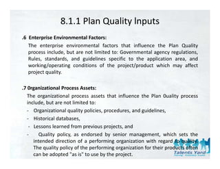 8.1.1 Plan Quality lnputs
.6 Enterprise Environmental Factors:
   The enterprise environmental factors that influence the Plan Quality
   process include but are not limited to: Governmental agency regulations
            include,                                           regulations,
   Rules, standards, and guidelines specific to the application area, and
   working/operating conditions of the project/product which may affect
   p ojec qua y
   project quality.

.7 0rganizational Process Assets:
   The organizational process assets that influence the Plan 0uality process
   include, but are not limited to:
   ‐ Organizational quality policies, procedures, and guidelines,
   ‐ Historical databases,
    ‐ Lessons learned from previous projects, and
   ‐     Quality policy, as endorsed by senior management, which sets the
      intended direction of a performing organization with regard to quality.
      The quality policy of the performing organization for their products often
      can be adopted "as is" to use by the project.
 