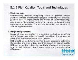 8.1.2 Plan Quality: Tools and Techniques
.4 Benchmarking:
   Benchmarking involves comparing actual or planned project
   p
   practices to those of comparable projects to identify best practices,
                             p      p j                y      p
   generate ideas for improvement, and provide a basis for measuring
   performance. These other projects can be within the performing
   organization or outside of it and can be within the same or in
   another application area
                       area.

.5 Design of Experiments:
   Design f
   D i of experiments (D0E) i a statistical method f id tif i
                   i     t       is   t ti ti l  th d for identifying
   which factors may influence specific variables of a product or
   process under development or in production.
   DOE should be used during the Plan Quality process to determine
   the number and type of tests and their impact on cost of quality.
   DOE can be used to reduce the sensitivity of product performance
   to sources of variations caused by environmental or manufacturing
   differences.
   diff
 