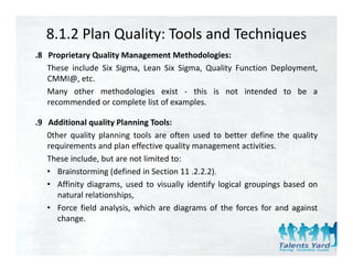 8.1.2 Plan Quality: Tools and Techniques
.8 Proprietary Quality Management Methodologies:
   These include Six Sigma, Lean Six Sigma, Quality Function Deployment,
   CMMI@, etc.
   Many other methodologies exist ‐ this is not intended to be a
   recommended or complete list of examples.

.9 Additional quality Planning Tools:
   0ther quality planning tools are often used to better define the quality
   requirements and plan effective quality management activities.
   These include, but are not limited to:
   • Brainstorming (defined in Section 11 .2.2.2).
   • Affinity diagrams, used to visually identify logical groupings based on
            y     g     ,               y       y g       g p g
      natural relationships,
   • Force field analysis, which are diagrams of the forces for and against
      change.
          g
 
