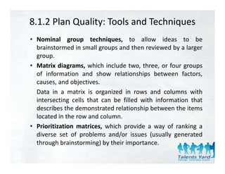 8.1.2 Plan Quality: Tools and Techniques
• Nominal group techniques, to allow ideas to be
  brainstormed in small groups and then reviewed by a larger
  group.
• Matrix diagrams, which include two, three, or four groups
  of information and show relationships between factors,
                                        p                  ,
  causes, and objectives.
  Data in a matrix is organized in rows and columns with
  intersecting cells that can b fill d with i f
  i         i     ll h        be filled i h information that
                                                    i    h
  describes the demonstrated relationship between the items
  located in the row and column.
• Prioritization matrices, which provide a way of ranking a
  diverse set of problems and/or issues (usually generated
  through brainstorming) by their importance
                                  importance.
 