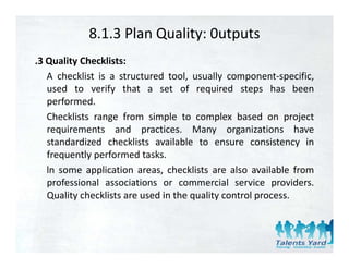 8.1.3 Plan Quality: 0utputs
.3 Quality Checklists:
   A checklist is a structured tool, usually component‐specific,
   used to verify that a set of required steps has been
   performed.
   Checklists range from simple to complex based on project
   requirements and practices. Many organizations have
   standardized checklists available to ensure consistency in
   frequently performed tasks.
   f        l     f     d k
   ln some application areas, checklists are also available from
   professional associations or commercial service providers.
   Quality checklists are used in the quality control process.
 