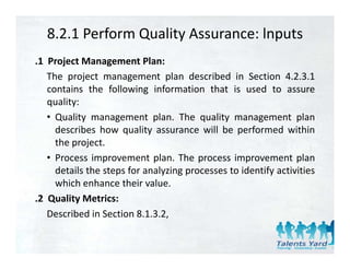 8.2.1 Perform Quality Assurance: lnputs
.1 Project Management Plan:
   The project management plan described in Section 4.2.3.1
   contains the following information that is used to assure
   quality:
   • Quality management plan The quality management plan
                             plan.
     describes how quality assurance will be performed within
     the project.
   • Process improvement plan. The process improvement plan
     details the steps for analyzing processes to identify activities
     which enhance their value.
.2 Quality Metrics:
   Described in Section 8.1.3.2,
 
