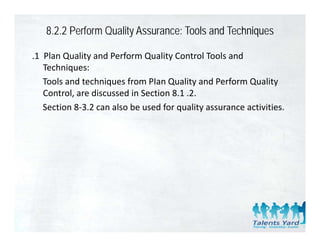 8.2.2 Perform Quality Assurance: Tools and Techniques

.1  Plan Quality and Perform Quality Control Tools and 
    Techniques:
    Tools and techniques from PIan Quality and Perform Quality 
    Control, are discussed in Section 8.1 .2.
    Section 8‐3.2 can also be used for quality assurance activities.
    Section 8‐3 2 can also be used for quality assurance activities
 