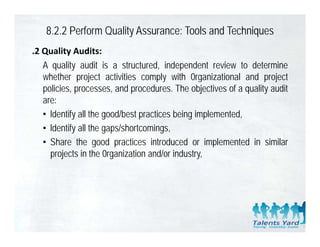 8.2.2 Perform Quality Assurance: Tools and Techniques
.2 Quality Audits:
   A quality audit is a structured, independent review to determine
   whether project activities comply with 0rganizational and project
   policies, processes, and procedures. The objectives of a quality audit
   are:
   • ldentify all the good/best practices being implemented,
   • ldentify all the gaps/shortcomings,
   • Sh
     Share th good practices iintroduced or iimplemented iin similar
             the       d     ti      t d d           l     t d     i il
     projects in the 0rganization and/or industry,
 