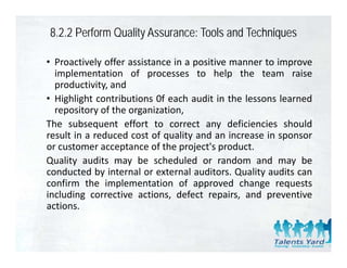 8.2.2 Perform Quality Assurance: Tools and Techniques

• Proactively offer assistance in a positive manner to improve
  implementation of processes to help the team raise
  productivity,
  productivity and
• Highlight contributions 0f each audit in the lessons learned
  repository of the organization,
The subsequent effort to correct any deficiencies should
result in a reduced cost of quality and an increase in sponsor
or customer acceptance of the project's product.
                  p             p j       p
Quality audits may be scheduled or random and may be
conducted by internal or external auditors. Quality audits can
confirm the implementation of approved change requests
including corrective actions, defect repairs, and preventive
actions.
 