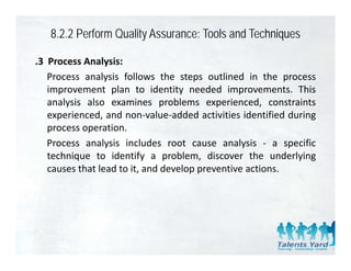 8.2.2 Perform Quality Assurance: Tools and Techniques

.3 Process Analysis:
   Process analysis follows the steps outlined in the process
   improvement plan to identity needed improvements. This
   analysis also examines problems experienced, constraints
   experienced, and non‐value‐added activities identified during
     p          ,                                                g
   process operation.
   Process analysis includes root cause analysis ‐ a specific
   technique to id if a problem, di
      h i         identify        bl     discover the underlying
                                                    h      d l i
   causes that lead to it, and develop preventive actions.
 