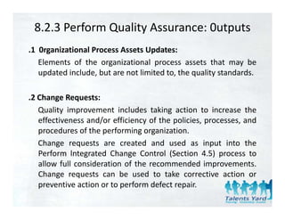 8.2.3 Perform Quality Assurance: 0utputs
.1 0rganizational Process Assets Updates:
   Elements of the organizational process assets that may be
   updated include, but are not limited to, the quality standards.

.2 Change Requests
 2         Requests:
   Quality improvement includes taking action to increase the
   effectiveness and/or efficiency of the policies, processes, and
                     /            y       p       ,p         ,
   procedures of the performing organization.
   Change requests are created and used as input into the
   Perform l t
   P f       lntegrated Ch
                    t d Change C t l (S ti 4 5) process t
                                 Control (Section 4.5)          to
   allow full consideration of the recommended improvements.
   Change requests can be used to take corrective action or
   preventive action or to perform defect repair.
 