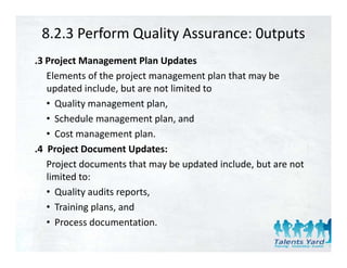 8.2.3 Perform Quality Assurance: 0utputs
.3 Project Management Plan Updates
   Elements of the project management plan that may be 
   updated include, but are not limited to
   • Quality management plan,
   • Sched le management plan and
     Schedule management plan, and
   • Cost management plan.
.4 Project Document Updates:
   Project documents that may be updated include, but are not 
   limited to:
   • Quality audits reports,
   • Training plans, and
   • Process documentation.
 