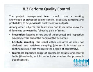 8.3 Perform Quality Control
The project management team should have a working
knowledge of statistical quality control, especially sampling and
probability, t h l evaluate quality control outputs.
     b bilit to help    l t      lit     t l t t
Among other subjects, the team may find it useful to know the
differences between the following pairs of terms:
                                  gp
• Prevention (keeping errors out of the process) and inspection
   (keeping errors out of the hands of the customer.
• Attribute sampling (the result either conforms or does not
   c0nform) and variables sampling (the result is rated on a
   continuous scale that measures the degree of conformity).
• Tolerances (specified range of acceptable results) and control
   limits (thresholds, which can indicate whether the process is
   out of control).
         f       l)
 
