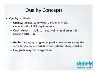 Quality Concepts
• Quality vs. Grade
   – Quality: the degree to which a set of inherent
     Quality: the degree to which a set of inherent 
     characteristics fulfill requirements
   – Quality level that fails to meet quality requirements is 
     always a PROBLEM

   – Grade: a category assigned to product or service having the
     Grade: a category assigned to product or service having the 
     same functional use but different technical characteristics
   – Low grade may not be a problem
         g         y         p
 
