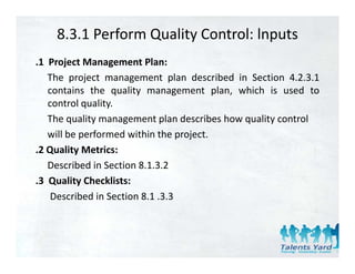 8.3.1 Perform Quality Control: lnputs
.1 Project Management Plan:
   The project management plan described in Section 4.2.3.1
   contains the quality management plan, which is used to
   control quality.
   The quality management plan describes how quality control
   will be performed within the project.
.2 Quality Metrics:
   Q      y
   Described in Section 8.1.3.2
.3 Quality Checklists:
    Described in Section 8.1 .3.3
 