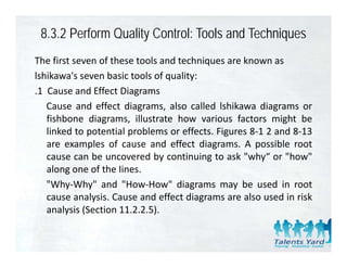 8.3.2 Perform Quality Control: Tools and Techniques
The first seven of these tools and techniques are known as
lshikawa's seven basic tools of quality:
.1 Cause and Effect Diagrams
   Cause and effect diagrams, also called lshikawa diagrams or
   fishbone diagrams ill strate ho various factors might be
              diagrams, illustrate how ario s
   linked to potential problems or effects. Figures 8‐1 2 and 8‐13
   are examples of cause and effect diagrams. A possible root
   cause can be uncovered by continuing to ask "why“ or "how"
   along one of the Iines.
   "Why Why" and "How How" diagrams may be used in root
     Why‐Why          How‐How
   cause analysis. Cause and effect diagrams are also used in risk
   analysis (Section 11.2.2.5).
 
