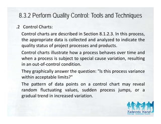 8.3.2 Perform Quality Control: Tools and Techniques
.2 Control Charts:
   Control charts are described in Section 8.1.2.3. ln this process,
   the
   th appropriate d t i collected and analyzed t i di t th
                i t data is ll t d d          l d to indicate the
   quality status of project processes and products.
   Control charts illustrate how a process behaves over time and
                                   p
   when a process is subject to special cause variation, resulting
   in an out‐of‐control condition.
   They
   Th graphically answer the question: "l this process variance
              hi ll           h       i   "ls hi               i
   within acceptable limits?"
   The pattern of data points on a control chart may reveal
   random fluctuating values, sudden process jumps, or a
   gradual trend in increased variation.
 
