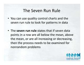 The Seven Run Rule
           The Seven Run Rule
• You can use quality control charts and the 
  seven run rule to look for patterns in data

• The seven run rule states that if seven data 
  points in a row are all below the mean, above 
  the mean, or are all increasing or decreasing, 
  then the process needs to be examined for 
  nonrandom problems
 