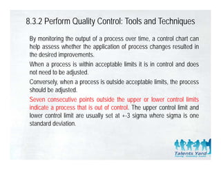 8.3.2 Perform Quality Control: Tools and Techniques
 By monitoring the output of a process over time, a control chart can
 help assess whether the application of process changes resulted in
 the desired
 th d i d iimprovements.  t
 When a process is within acceptable limits it is in control and does
 not need to be adjusted.
 Conversely, when a process is outside acceptable limits, the process
 should be adjusted.
 Seven consecutive points outside the upper or lower control limits
 indicate a process that is out of control. The upper control limit and
 lower control limit are usually set at +-3 sigma where sigma is one
                                          3
 standard deviation.
 
