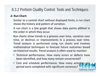 8.3.2 Perform Quality Control: Tools and Techniques
.6 Run Chart:
   Similar to a control chart without displayed limits, a run chart
   shows the history and pattern of variation
                                      variation.
   A run chart is a ljne graph that shows data points pl0tted in
   the order in which they occur.
   Run charts show trends in a process over time, variation over
   time, or declines or improvements in a process over time.
   Trend analysis is performed using run charts and involves
   mathematical techniques to forecast future outcomes based
   on historical results. Trend analysis is often used to monitor:
   • Technical performance. How many errors or defects have
     been identified, and how many remain uncorrected?
   • Cost and schedule performance How many activities per
                            performance.
     period were completed with significant variances?
 