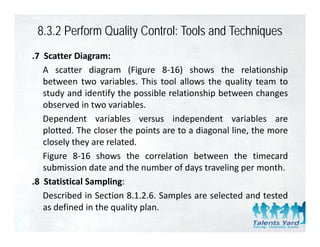8.3.2 Perform Quality Control: Tools and Techniques
.7 Scatter Diagram:
   A scatter diagram (Figure 8‐16) shows the relationship
   between two variables. This tool allows the quality team to
   study and identify the possible relationship between changes
   observed in two variables.
   Dependent variables versus independent variables are
   plotted. The closer the points are to a diagonal line, the more
   closely they are related.
    l l h             l d
   Figure 8‐16 shows the correlation between the timecard
   submission date and the number of days traveling per month.
.8 Statistical Sampling:
   Described in Section 8.1.2.6. Samples are selected and tested
   as defined in the quality plan.
 