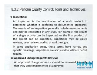 8.3.2 Perform Quality Control: Tools and Techniques
.9 lnspection:
   An inspection is the examination of a work product to
   determine whether it conforms to documented standards.
   The results of an inspection generally include measurements
   and may be conducted at any level. For example, the results
            y                    y                p ,
   of a single activity can be inspected, or the final product of
   the project can be inspected. lnspections may be called
   reviews,
   reviews peer reviews audits or walkthroughs
                 reviews, audits, walkthroughs.
   ln some application areas, these terms have narrow and
   specific meanings. Inspections are also used to validate defect
   repairs.
.10 Approved Change Requests Review:
    All approved change requests should b reviewed to verify
     ll         d h                 h ld be            d        f
    that they were implemented as approved
 