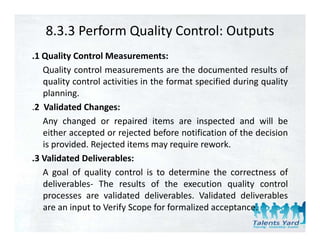 8.3.3 Perform Quality Control: Outputs
.1 Quality Control Measurements:
   Quality control measurements are the documented results of
   quality control activities in the format specified during quality
   planning.
.2 Validated Changes:
 2
   Any changed or repaired items are inspected and will be
   either accepted or rejected before notification of the decision
   is provided. Rejected items may require rework.
.3 Validated Deliverables:
   A goal of quality control i t d t
         l f      lit      t l is to determine th correctness of
                                             i the         t       f
   deliverables‐ The results of the execution quality control
   processes are validated deliverables. Validated deliverables
   are an input to Verify Scope for formalized acceptance.
 