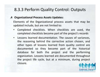 8.3.3 Perform Quality Control: Outputs
.4 Organizational Process Assets Updates:
   Elements of the 0rganizational process assets that may be
   updated include, but are not limited to:
   • Completed checklists. When checklists are used, the
      completed checklists become part of the project's records
                                              project s
   • Lessons learned documentation. The causes of variances,
      the reasoning behind the corrective action chosen, and
      other types of lessons learned from quality control are
      documented so they become part of the historical
      database for both the project and the performing
      organization. Lessons learned are documented throughout
      the project life cycle, but at a minimum, during project
      closure.
      closure
 