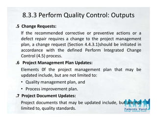 8.3.3 Perform Quality Control: Outputs
.5 Change Requests:
   lf the recommended corrective or preventive actions or a
   defect
   d f t repair requires a change t th project management
                i       i      h     to the    j t              t
   plan, a change request (Section 4.4.3.1)should be initiated in
   accordance with the defined Perform lntegrated Change
   Control (4.5) process.
.6 Project Management Plan Updates:
   Elements 0f the project management plan that may b
   El              h       j                  l    h          be
   updated include, but are not limited to:
   • Quality management plan, and
   • Process improvement plan.
.7 Project Document Updates:
   Project documents that may be updated include, but are not
   limited to, quality standards.
 