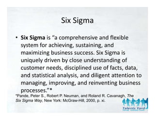 Six Sigma
                        Six Sigma
• Six Sigma is “a comprehensive and flexible
  Six Sigma is  a comprehensive and flexible 
  system for achieving, sustaining, and 
  maximizing business success. Six Sigma is 
  maximizing business success Six Sigma is
  uniquely driven by close understanding of 
  customer needs, disciplined use of facts, data, 
  customer needs disciplined use of facts data
  and statistical analysis, and diligent attention to 
  managing, improving, and reinventing business 
  managing improving and reinventing business
  processes.”*
*Pande, Peter S., Robert P. Neuman, and Roland R. Cavanagh, The
                                                        g
Six Sigma Way, New York: McGraw-Hill, 2000, p. xi.
 