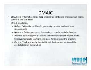 DMAIC
•   DMAIC is a systematic, closed‐loop process for continued improvement that is 
    scientific and fact based
•   DMAIC stands for:
     – Define: Define the problem/opportunity, process, and customer 
        requirements
     – Measure: Define measures, then collect, compile, and display data
     – Analyze: Scrutinize process details to find improvement opportunities
     – Improve: Generate solutions and ideas for improving the problem
        Improve: Generate solutions and ideas for improving the problem
     – Control: Track and verify the stability of the improvements and the 
        predictability of the solution
 