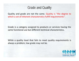 Grade and Quality
Quality and grade are not the same. Quality is "the degree to
which a set of inherent characteristics fulfill requirements‘‘.



Grade is a categor assigned to prod cts or ser ices ha ing the
           category              products     services having
same functional use but different technical characteristics.



While a quality level that fails to meet quality requirements is
always a problem, low grade may not be.
 