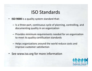 ISO Standards
                    ISO Standards
• ISO 9000 is a quality system standard that:

   – Is a three‐part, continuous cycle of planning, controlling, and 
     documenting quality in an organization

   – Provides minimum requirements needed for an organization 
     to meet its quality certification standards

   – Helps organizations around the world reduce costs and 
     improve customer satisfaction

• See www.iso.org for more information
 