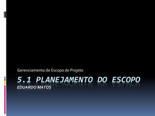 5.1 PLANEJAMENTO DO ESCOPO
EDUARDO MATOS
Gerenciamento de Escopo de Projeto
 