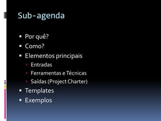 Sub-agenda
 Por quê?
 Como?
 Elementos principais
 Entradas
 Ferramentas eTécnicas
 Saídas (Project Charter)
 Templates
 Exemplos
 