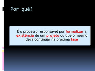 Por quê?
 É o processo responsável por formalizar a
existência de um projeto ou que o mesmo
deva continuar na próxima fase
 