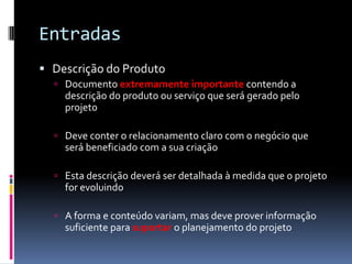 Entradas
 Descrição do Produto
 Documento extremamente importante contendo a
descrição do produto ou serviço que será gerado pelo
projeto
 Deve conter o relacionamento claro com o negócio que
será beneficiado com a sua criação
 Esta descrição deverá ser detalhada à medida que o projeto
for evoluindo
 A forma e conteúdo variam, mas deve prover informação
suficiente para suportar o planejamento do projeto
 