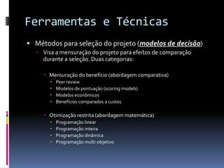 Ferramentas e Técnicas
 Métodos para seleção do projeto (modelos de decisão)
 Visa a mensuração do projeto para efeitos de comparação
durante a seleção. Duas categorias:
 Mensuração do benefício (abordagem comparativa)
 Peer review
 Modelos de pontuação (scoring models)
 Modelos econômicos
 Benefícios comparados a custos
 Otimização restrita (abordagem matemática)
 Programação linear
 Programação inteira
 Programação dinâmica
 Programação multi-objetivo
 