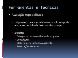 Ferramentas e Técnicas
 Avaliação especializada
 Julgamento de especialistas e consultores pode
ajudar na decisão de fazer ou não o projeto
 Experts:
 Colegas ou outras unidades da empresa
 Consultores
 Stakeholders, incluindo os clientes
 Associações técnicas
 