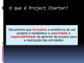 O que é Project Charter?
Documento que formaliza a existência de um
projeto e estabelece a autoridade e
responsabilidade do gerente de projeto para
a realização das atividades
 