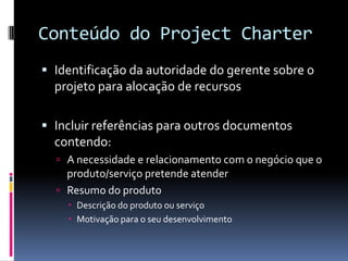 Conteúdo do Project Charter
 Identificação da autoridade do gerente sobre o
projeto para alocação de recursos
 Incluir referências para outros documentos
contendo:
 A necessidade e relacionamento com o negócio que o
produto/serviço pretende atender
 Resumo do produto
 Descrição do produto ou serviço
 Motivação para o seu desenvolvimento
 