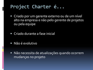 Project Charter é...
 Criado por um gerente externo ou de um nível
alto na empresa e não pelo gerente de projetos
ou pela equipe
 Criado durante a fase inicial
 Não é evolutivo
 Não necessita de atualizações quando ocorrem
mudanças no projeto
 