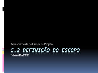 5.2 DEFINIÇÃO DO ESCOPO
IGOR EBRAHIM
Gerenciamento de Escopo de Projeto
 