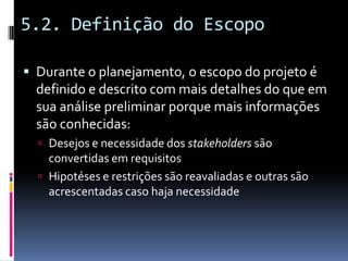 5.2. Definição do Escopo
 Durante o planejamento, o escopo do projeto é
definido e descrito com mais detalhes do que em
sua análise preliminar porque mais informações
são conhecidas:
 Desejos e necessidade dos stakeholders são
convertidas em requisitos
 Hipotéses e restrições são reavaliadas e outras são
acrescentadas caso haja necessidade
 
