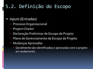 5.2. Definição do Escopo
 Inputs (Entradas)
 ProcessoOrganizacional
 ProjectCharter
 Declaração Preliminar de Escopo de Projeto
 Plano de Gerenciamento de Escopo de Projeto
 Mudanças Aprovadas
 Geralmente são identificadas e aprovadas com o projeto
em andamento
 