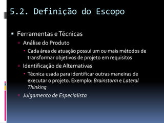 5.2. Definição do Escopo
 Ferramentas eTécnicas
 Análise do Produto
 Cada área de atuação possui um ou mais métodos de
transformar objetivos de projeto em requisitos
 Identificação deAlternativas
 Técnica usada para identificar outras maneiras de
executar o projeto. Exemplo: Brainstorm e Lateral
Thinking
 Julgamento de Especialista
 