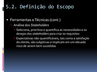 5.2. Definição do Escopo
 Ferramentas eTécnicas (cont.)
 Análise dos Stakeholders
 Seleciona, prioritiza e quantifica as necessidades e os
desejos dos stakeholders para criar os requisitos
 Expectativas não-quantificáveis, tais como a satisfação
do cliente, são subjetivas e implicam em um elevado
risco de serem bem sucedidas
 