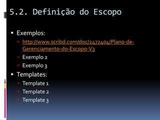 5.2. Definição do Escopo
 Exemplos:
 http://www.scribd.com/doc/2472404/Plano-de-
Gerenciamento-do-Escopo-V3
 Exemplo 2
 Exemplo 3
 Templates:
 Template 1
 Template 2
 Template 3
 