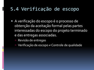 5.4 Verificação de escopo
 A verificação do escopo é o processo de
obtenção da aceitação formal pelas partes
interessadas do escopo do projeto terminado
e das entregas associadas.
 Revisão de entregas
 Verificação de escopo ≠ Controle de qualidade
 