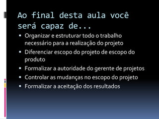 Ao final desta aula você
será capaz de...
 Organizar e estruturar todo o trabalho
necessário para a realização do projeto
 Diferenciar escopo do projeto de escopo do
produto
 Formalizar a autoridade do gerente de projetos
 Controlar as mudanças no escopo do projeto
 Formalizar a aceitação dos resultados
 