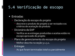 5.4 Verificação de escopo
 Entradas
 Declaração do escopo do projeto
 descreve o produto do projeto a ser revisado e os
critérios de aceitação do produto
 Dicionário da EAP
 Verifica se as entregas produzidas e aceitas estão no
escopo aprovado do projeto
 Plano de gerenciamento do escopo do projeto
 Melhor descrito na seção 5.1.3.1.
 Entregas
 As que foram terminadas total ou parcialmente
 