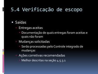 5.4 Verificação de escopo
 Saídas
 Entregas aceitas
 Documentação de quais entregas foram aceitas e
quais não foram
 Mudanças solicitadas
 Serão processadas pelo Controle integrado de
mudanças
 Ações corretivas recomendadas
 Melhor descritas na seção 4.5.3.1
 
