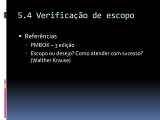 5.4 Verificação de escopo
 Referências
 PMBOK – 3 edição
 Escopo ou desejo?Como atender com sucesso?
(Walther Krause)
 